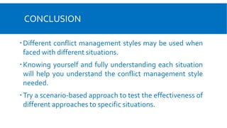 CONCLUSION
Different conflict management styles may be used when
faced with different situations.
Knowing yourself and fully understanding each situation
will help you understand the conflict management style
needed.
Try a scenario-based approach to test the effectiveness of
different approaches to specific situations.
 