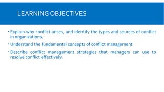 LEARNING OBJECTIVES
 Explain why conflict arises, and identify the types and sources of conflict
in organizations.
 Understand the fundamental concepts of conflict management
 Describe conflict management strategies that managers can use to
resolve conflict effectively.
 