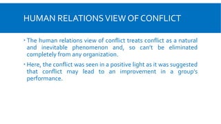HUMAN RELATIONSVIEW OF CONFLICT
 The human relations view of conflict treats conflict as a natural
and inevitable phenomenon and, so can’t be eliminated
completely from any organization.
 Here, the conflict was seen in a positive light as it was suggested
that conflict may lead to an improvement in a group’s
performance.
 