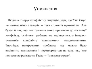 Уникнення
Людина ігнорує конфліктну ситуацію, удає, що її не існує,
не вживає ніяких заходів — така стратегія правомірна. Але
буває й так, що невтручання може призвести до ескалації
конфлікту, оскільки проблема не вирішується, а інтереси
учасників конфлікту залишаються незадоволеними.
Внаслідок невтручання проблема, яку можна було
вирішити, залишається і перетворюється на таку, яку вже
неможливо розв'язати. Гасло — "моя хата скраю".
Ганна Гаврилів УНЗ-2014
 