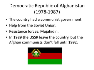 Democratic Republic of Afghanistan
(1978-1987)
• The country had a communist government.
• Help from the Soviet Union.
• Resistance forces: Mujahidin.
• In 1989 the USSR leave the country, but the
Afghan communists don’t fall until 1992.
 