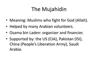 The Mujahidin
• Meaning: Muslims who fight for God (Allah).
• Helped by many Arabian volunteers.
• Osama bin Laden: organizer and financier.
• Supported by: the US (CIA), Pakistan (ISI),
China (People’s Liberation Army), Saudi
Arabia.
 