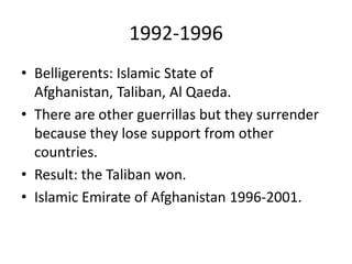 1992-1996
• Belligerents: Islamic State of
Afghanistan, Taliban, Al Qaeda.
• There are other guerrillas but they surrender
because they lose support from other
countries.
• Result: the Taliban won.
• Islamic Emirate of Afghanistan 1996-2001.
 