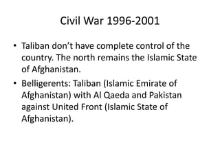 Civil War 1996-2001
• Taliban don’t have complete control of the
country. The north remains the Islamic State
of Afghanistan.
• Belligerents: Taliban (Islamic Emirate of
Afghanistan) with Al Qaeda and Pakistan
against United Front (Islamic State of
Afghanistan).
 