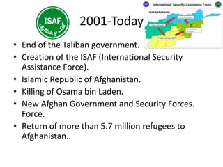2001-Today
• End of the Taliban government.
• Creation of the ISAF (International Security
Assistance Force).
• Islamic Republic of Afghanistan.
• Killing of Osama bin Laden.
• New Afghan Government and Security Forces.
Force.
• Return of more than 5.7 million refugees to
Afghanistan.
 