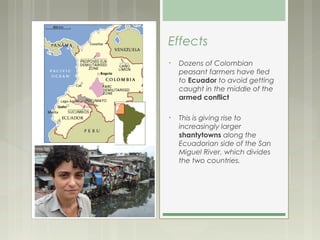 Effects
•   Dozens of Colombian
    peasant farmers have fled
    to Ecuador to avoid getting
    caught in the middle of the
    armed conflict

•   This is giving rise to
    increasingly larger
    shantytowns along the
    Ecuadorian side of the San
    Miguel River, which divides
    the two countries. 
 