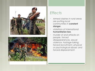 Effects
•   Armed clashes in rural areas
    are putting local
    communities in constant
    danger.
•   violations of international
    humanitarian law.
•   murder of and attacks on
    people, forced
    disappearances, sexual
    violence, hostage-taking;
    forced recruitment, physical
    or psychological abuse; and
    forced displacement.
 