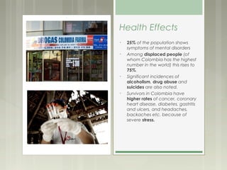 Health Effects
•   25% of the population shows
    symptoms of mental disorders
•   Among displaced people (of
    whom Colombia has the highest
    number in the world) this rises to
    75%.
•   Significant incidences of
    alcoholism, drug abuse and
    suicides are also noted.
•   Survivors in Colombia have
    higher rates of cancer, coronary
    heart disease, diabetes, gastritis
    and ulcers, and headaches,
    backaches etc. because of
    severe stress.
 