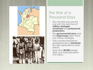 The War of a
Thousand Days
•   This Civil War was one the
    one with the most lack of
    military strategies,
    armament and professional
    preparation.
•   The governmental army and
    the rebel troops didn't have
    any military strategies.
•   They centred themselves
    geographically in Santander
    but also expanded to other
    places.
•   More than 80,000 people
    died, of a total population
    of 4 million.
 