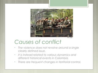 Causes of conflict
•   The violence does not revolve around a single
    clearly defined issue.
•   It is instead related to various dynamics and
    different historical events in Colombia.
•   There are frequent changes in territorial control.
 