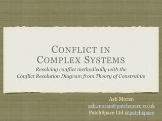 CONFLICT IN
COMPLEX SYSTEMS
Resolving conflict methodically with the
Conflict Resolution Diagram from Theory of Constraints
Ash Moran
ash.moran@patchspace.co.uk
PatchSpace Ltd @patchspace
 