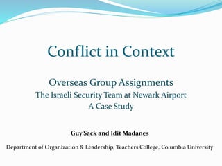 Conflict in Context
Overseas Group Assignments
The Israeli Security Team at Newark Airport
A Case Study
Guy Sack and Idit Madanes
Department of Organization & Leadership, Teachers College, Columbia University
 