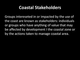 Coastal Stakeholders
Groups intereseted in or impacted by the use of
the coast are known as stakeholders: individuals
or groups who have anything of value that may
be affected by development I the coastal zone or
by the actions taken to manage coastal area.
 