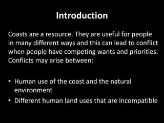 Introduction
Coasts are a resource. They are useful for people
in many different ways and this can lead to conflict
when people have competing wants and priorities.
Conflicts may arise between:
• Human use of the coast and the natural
environment
• Different human land uses that are incompatible
 