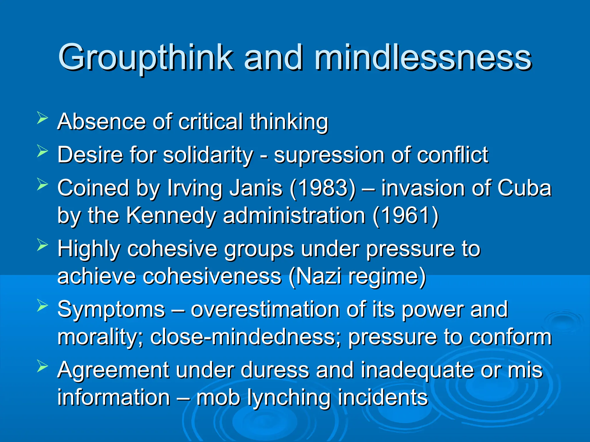 Groupthink and mindlessness
Groupthink and mindlessness
 Absence of critical thinking
Absence of critical thinking
 Desire for solidarity - supression of conflict
Desire for solidarity - supression of conflict
 Coined by Irving Janis (1983) – invasion of Cuba
Coined by Irving Janis (1983) – invasion of Cuba
by the Kennedy administration (1961)
by the Kennedy administration (1961)
 Highly cohesive groups under pressure to
Highly cohesive groups under pressure to
achieve cohesiveness (Nazi regime)
achieve cohesiveness (Nazi regime)
 Symptoms – overestimation of its power and
Symptoms – overestimation of its power and
morality; close-mindedness; pressure to conform
morality; close-mindedness; pressure to conform
 Agreement under duress and inadequate or mis
Agreement under duress and inadequate or mis
information – mob lynching incidents
information – mob lynching incidents
 