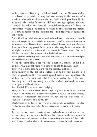 on her parents. Similarly, a federal trial court in Alabama order
ed a board to provide training and counseling to the parents of a
student who exhibited academic and behavioral problems.99 St
ating that the student’s overall IEP was not appropriate, the cou
rt noted that educators ignored a crucial component of a behavio
ral control program by failing to counsel and instruct the parent
s in how to reinforce the training the child received at school in
their home.
As with all special education and related services, school boards
are not required to provide an optimal level of parent training a
nd counseling. Recognizing that a school board was not obligate
d to provide every possible service or the very best education th
at might be desired, a federal trial court in Texas found that an I
EP that reduced the amount of scheduled at-
home parent training sessions did not deny a child with multiple
disabilities a FAPE.100
Along the same line, a federal trial court in Connecticut held th
at the IDEA did not require a school board to provide a 24-
hour crisis plan, respite care for the family, and an in-
home mentor in the IEP of a student who had a long history of b
ehavior problems.101 The court agreed with a hearing officer th
at these services were not related services under the IDEA, and
that they were not necessary since the student had made academ
ic progress without them.
Residential Placements and Lodging
Many students with disabilities require placements in residential
schools or facilities in order to receive a FAPE. In some cases,
residential placements are called for, because children need inst
ructional services on a round-the-
clock basis in order to receive an appropriate education. In othe
r situations, students who do not necessarily require 24-hour-
per-
day instruction must remain at such schools on a residential basi
s, since they are the only facilities that can provide an appropria
te education and are not within commuting distance of the stude
nts’ homes. Under these circumstances, school boards must still
 