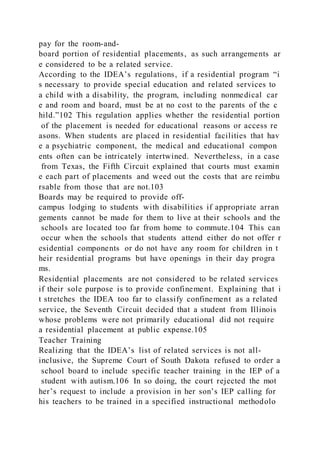 pay for the room-and-
board portion of residential placements, as such arrangements ar
e considered to be a related service.
According to the IDEA’s regulations, if a residential program “i
s necessary to provide special education and related services to
a child with a disability, the program, including nonmedical car
e and room and board, must be at no cost to the parents of the c
hild.”102 This regulation applies whether the residential portion
of the placement is needed for educational reasons or access re
asons. When students are placed in residential facilities that hav
e a psychiatric component, the medical and educational compon
ents often can be intricately intertwined. Nevertheless, in a case
from Texas, the Fifth Circuit explained that courts must examin
e each part of placements and weed out the costs that are reimbu
rsable from those that are not.103
Boards may be required to provide off-
campus lodging to students with disabilities if appropriate arran
gements cannot be made for them to live at their schools and the
schools are located too far from home to commute.104 This can
occur when the schools that students attend either do not offer r
esidential components or do not have any room for children in t
heir residential programs but have openings in their day progra
ms.
Residential placements are not considered to be related services
if their sole purpose is to provide confinement. Explaining that i
t stretches the IDEA too far to classify confinement as a related
service, the Seventh Circuit decided that a student from Illinois
whose problems were not primarily educational did not require
a residential placement at public expense.105
Teacher Training
Realizing that the IDEA’s list of related services is not all-
inclusive, the Supreme Court of South Dakota refused to order a
school board to include specific teacher training in the IEP of a
student with autism.106 In so doing, the court rejected the mot
her’s request to include a provision in her son’s IEP calling for
his teachers to be trained in a specified instructional methodolo
 