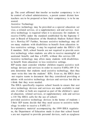 gy. The court affirmed that insofar as teacher competency is in t
he control of school administrators, a parent cannot dictate how
teachers are to be prepared or how their competency is to be me
asured.
Assistive Technology
Assistive technology may be provided as a special education ser
vice, a related service, or a supplementary aid and service. Assi
stive technology is required when it is necessary for students to
receive FAPEs under the standard established by the Supreme C
ourt in Board of Education of the Hendrick Hudson School Distr
ict v. Rowley.107 Further, because assistive technology may all
ow many students with disabilities to benefit from education in
less restrictive settings, it may be required under the IDEA’s LR
E mandate. Still, school boards are not required to provide assis
tive technology when students are able to receive meaningful ed
ucational benefit, and thus a FAPE, without this service.108
Assistive technology may allow many students with disabilities
to benefit from education in less restrictive settings.
IEP teams must consider whether children require assistive tech
nology devices and services in order to receive FAPEs.109 If te
ams determine that students need assistive technology, then they
must write this into the students’ IEPs. Even so, the IDEA does
not require teams to document that they considered providing st
udents with assistive technology devices and services but did no
t think that they were needed.
The IDEA specifically requires school boards to ensure that assi
stive technology devices and services are made available to stud
ents if either or both are required as part of the children’s speci
al education, related services, or supplementary aids and service
s.110 The IDEA calls for the use of school-
provided assistive technology devices in the homes of students i
f their IEP teams decide that they need access to assistive techn
ology in order to receive a FAPE.111
In explanatory material accompanying the 1999 IDEA regulatio
ns, the Department of Education made it clear that school board
s are not required to provide personal devices, such as eyeglasse
 