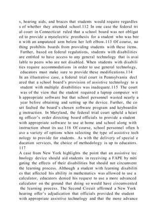 s, hearing aids, and braces that students would require regardles
s of whether they attended school.112 In one case the federal tri
al court in Connecticut ruled that a school board was not obligat
ed to provide a myoelectric prosthesis for a student who was bor
n with an amputated arm below her left elbow.113 Of course, no
thing prohibits boards from providing students with these items.
Further, based on federal regulations, students with disabilities
are entitled to have access to any general technology that is avai
lable to peers who are not disabled. When students with disabili
ties require accommodations in order to use general technology,
educators must make sure to provide these modifications.114
In an illustrative case, a federal trial court in Pennsylvania decl
ared that a school board’s provision of assistive technology to a
student with multiple disabilities was inadequate.115 The court
was of the view that the student required a laptop computer wit
h appropriate software but that school personnel wasted nearly a
year before obtaining and setting up the device. Further, the co
urt faulted the board’s chosen software program and keyboardin
g instruction. In Maryland, the federal trial court upheld a heari
ng officer’s order directing board officials to provide a student
with appropriate software to use at home and school along with
instruction about its use.116 Of course, school personnel often h
ave a variety of options when selecting the type of assistive tech
nology to provide for students. As with the delivery of special e
ducation services, the choice of methodology is up to educators.
117
A case from New York highlights the point that an assistive tec
hnology device should aid students in receiving a FAPE by miti
gating the effects of their disabilities but should not circumvent
the learning process. Although a student with learning disabiliti
es that affected his ability in mathematics was allowed to use a
calculator, educators denied his request to use a more advanced
calculator on the ground that doing so would have circumvented
the learning process. The Second Circuit affirmed a New York
hearing offer’s adjudication that officials provided the student
with appropriate assistive technology and that the more advance
 