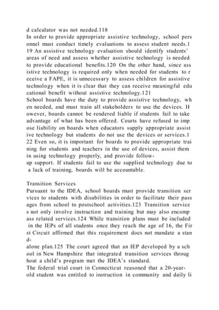 d calculator was not needed.118
In order to provide appropriate assistive technology, school pers
onnel must conduct timely evaluations to assess student needs.1
19 An assistive technology evaluation should identify students’
areas of need and assess whether assistive technology is needed
to provide educational benefits.120 On the other hand, since ass
istive technology is required only when needed for students to r
eceive a FAPE, it is unnecessary to assess children for assistive
technology when it is clear that they can receive meaningful edu
cational benefit without assistive technology.121
School boards have the duty to provide assistive technology, wh
en needed, and must train all stakeholders to use the devices. H
owever, boards cannot be rendered liable if students fail to take
advantage of what has been offered. Courts have refused to imp
ose liability on boards when educators supply appropriate assist
ive technology but students do not use the devices or services.1
22 Even so, it is important for boards to provide appropriate trai
ning for students and teachers in the use of devices, assist them
in using technology properly, and provide follow-
up support. If students fail to use the supplied technology due to
a lack of training, boards will be accountable.
Transition Services
Pursuant to the IDEA, school boards must provide transition ser
vices to students with disabilities in order to facilitate their pass
ages from school to postschool activities.123 Transition service
s not only involve instruction and training but may also encomp
ass related services.124 While transition plans must be included
in the IEPs of all students once they reach the age of 16, the Fir
st Circuit affirmed that this requirement does not mandate a stan
d-
alone plan.125 The court agreed that an IEP developed by a sch
ool in New Hampshire that integrated transition services throug
hout a child’s program met the IDEA’s standard.
The federal trial court in Connecticut reasoned that a 20-year-
old student was entitled to instruction in community and daily li
 