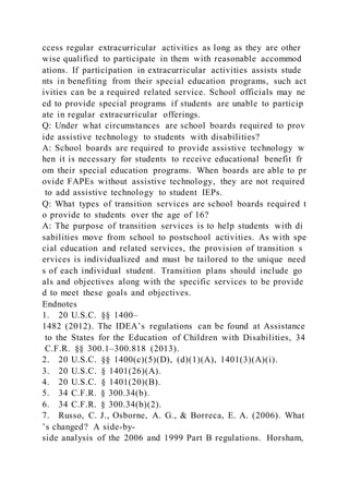 ccess regular extracurricular activities as long as they are other
wise qualified to participate in them with reasonable accommod
ations. If participation in extracurricular activities assists stude
nts in benefiting from their special education programs, such act
ivities can be a required related service. School officials may ne
ed to provide special programs if students are unable to particip
ate in regular extracurricular offerings.
Q: Under what circumstances are school boards required to prov
ide assistive technology to students with disabilities?
A: School boards are required to provide assistive technology w
hen it is necessary for students to receive educational benefit fr
om their special education programs. When boards are able to pr
ovide FAPEs without assistive technology, they are not required
to add assistive technology to student IEPs.
Q: What types of transition services are school boards required t
o provide to students over the age of 16?
A: The purpose of transition services is to help students with di
sabilities move from school to postschool activities. As with spe
cial education and related services, the provision of transition s
ervices is individualized and must be tailored to the unique need
s of each individual student. Transition plans should include go
als and objectives along with the specific services to be provide
d to meet these goals and objectives.
Endnotes
1. 20 U.S.C. §§ 1400–
1482 (2012). The IDEA’s regulations can be found at Assistance
to the States for the Education of Children with Disabilities, 34
C.F.R. §§ 300.1–300.818 (2013).
2. 20 U.S.C. §§ 1400(c)(5)(D), (d)(1)(A), 1401(3)(A)(i).
3. 20 U.S.C. § 1401(26)(A).
4. 20 U.S.C. § 1401(20)(B).
5. 34 C.F.R. § 300.34(b).
6. 34 C.F.R. § 300.34(b)(2).
7. Russo, C. J., Osborne, A. G., & Borreca, E. A. (2006). What
’s changed? A side-by-
side analysis of the 2006 and 1999 Part B regulations. Horsham,
 