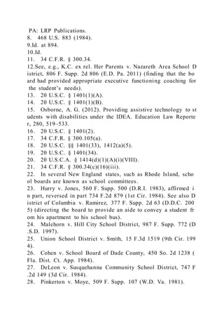 PA: LRP Publications.
8. 468 U.S. 883 (1984).
9.Id. at 894.
10.Id.
11. 34 C.F.R. § 300.34.
12.See, e.g., K.C. ex rel. Her Parents v. Nazareth Area School D
istrict, 806 F. Supp. 2d 806 (E.D. Pa. 2011) (finding that the bo
ard had provided appropriate executive functioning coaching for
the student’s needs).
13. 20 U.S.C. § 1401(1)(A).
14. 20 U.S.C. § 1401(1)(B).
15. Osborne, A. G. (2012). Providing assistive technology to st
udents with disabilities under the IDEA. Education Law Reporte
r, 280, 519–533.
16. 20 U.S.C. § 1401(2).
17. 34 C.F.R. § 300.105(a).
18. 20 U.S.C. §§ 1401(33), 1412(a)(5).
19. 20 U.S.C. § 1401(34).
20. 20 U.S.C.A. § 1414(d)(1)(A)(i)(VIII).
21. 34 C.F.R. § 300.34(c)(16)(iii).
22. In several New England states, such as Rhode Island, scho
ol boards are known as school committees.
23. Hurry v. Jones, 560 F. Supp. 500 (D.R.I. 1983), affirmed i
n part, reversed in part 734 F.2d 879 (1st Cir. 1984). See also D
istrict of Columbia v. Ramirez, 377 F. Supp. 2d 63 (D.D.C. 200
5) (directing the board to provide an aide to convey a student fr
om his apartment to his school bus).
24. Malehorn v. Hill City School District, 987 F. Supp. 772 (D
.S.D. 1997).
25. Union School District v. Smith, 15 F.3d 1519 (9th Cir. 199
4).
26. Cohen v. School Board of Dade County, 450 So. 2d 1238 (
Fla. Dist. Ct. App. 1984).
27. DeLeon v. Susquehanna Community School District, 747 F
.2d 149 (3d Cir. 1984).
28. Pinkerton v. Moye, 509 F. Supp. 107 (W.D. Va. 1981).
 