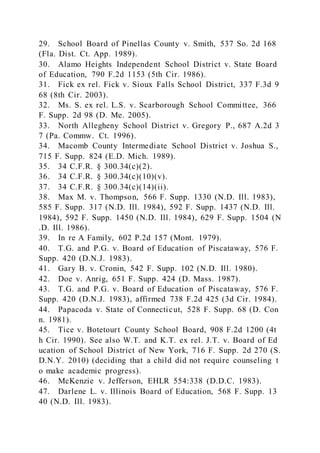 29. School Board of Pinellas County v. Smith, 537 So. 2d 168
(Fla. Dist. Ct. App. 1989).
30. Alamo Heights Independent School District v. State Board
of Education, 790 F.2d 1153 (5th Cir. 1986).
31. Fick ex rel. Fick v. Sioux Falls School District, 337 F.3d 9
68 (8th Cir. 2003).
32. Ms. S. ex rel. L.S. v. Scarborough School Committee, 366
F. Supp. 2d 98 (D. Me. 2005).
33. North Allegheny School District v. Gregory P., 687 A.2d 3
7 (Pa. Commw. Ct. 1996).
34. Macomb County Intermediate School District v. Joshua S.,
715 F. Supp. 824 (E.D. Mich. 1989).
35. 34 C.F.R. § 300.34(c)(2).
36. 34 C.F.R. § 300.34(c)(10)(v).
37. 34 C.F.R. § 300.34(c)(14)(ii).
38. Max M. v. Thompson, 566 F. Supp. 1330 (N.D. Ill. 1983),
585 F. Supp. 317 (N.D. Ill. 1984), 592 F. Supp. 1437 (N.D. Ill.
1984), 592 F. Supp. 1450 (N.D. Ill. 1984), 629 F. Supp. 1504 (N
.D. Ill. 1986).
39. In re A Family, 602 P.2d 157 (Mont. 1979).
40. T.G. and P.G. v. Board of Education of Piscataway, 576 F.
Supp. 420 (D.N.J. 1983).
41. Gary B. v. Cronin, 542 F. Supp. 102 (N.D. Ill. 1980).
42. Doe v. Anrig, 651 F. Supp. 424 (D. Mass. 1987).
43. T.G. and P.G. v. Board of Education of Piscataway, 576 F.
Supp. 420 (D.N.J. 1983), affirmed 738 F.2d 425 (3d Cir. 1984).
44. Papacoda v. State of Connecticut, 528 F. Supp. 68 (D. Con
n. 1981).
45. Tice v. Botetourt County School Board, 908 F.2d 1200 (4t
h Cir. 1990). See also W.T. and K.T. ex rel. J.T. v. Board of Ed
ucation of School District of New York, 716 F. Supp. 2d 270 (S.
D.N.Y. 2010) (deciding that a child did not require counseling t
o make academic progress).
46. McKenzie v. Jefferson, EHLR 554:338 (D.D.C. 1983).
47. Darlene L. v. Illinois Board of Education, 568 F. Supp. 13
40 (N.D. Ill. 1983).
 
