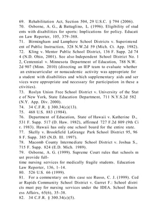 69. Rehabilitation Act, Section 504, 29 U.S.C. § 794 (2006).
70. Osborne, A. G., & Battaglino, L. (1996). Eligibility of stud
ents with disabilities for sports: Implications for policy. Educati
on Law Reporter, 105, 379–388.
71. Birmingham and Lamphere School Districts v. Superintend
ent of Public Instruction, 328 N.W.2d 59 (Mich. Ct. App. 1982).
72. Kling v. Mentor Public School District, 136 F. Supp. 2d 74
4 (N.D. Ohio, 2001). See also Independent School District No. 1
2, Centennial v. Minnesota Department of Education, 788 N.W.
2d 907 (Minn. 2010) (directing an IEP team to evaluate whether
an extracurricular or nonacademic activity was appropriate for
a student with disabilities and which supplementary aids and ser
vices were appropriate and necessary for participation in these a
ctivities).
73. Roslyn Union Free School District v. University of the Stat
e of New York, State Education Department, 711 N.Y.S.2d 582
(N.Y. App. Div. 2000).
74. 34 C.F.R. § 300.34(c)(13).
75. 468 U.S. 883 (1984).
76. Department of Education, State of Hawaii v. Katherine D.,
531 F. Supp. 517 (D. Haw. 1982), affirmed 727 F.2d 809 (9th Ci
r. 1983). Hawaii has only one school board for the entire state.
77. Skelly v. Brookfield LaGrange Park School District 95, 96
8 F. Supp. 385 (N.D. Ill. 1997).
78. Macomb County Intermediate School District v. Joshua S.,
715 F. Supp. 824 (E.D. Mich. 1989).
79. Osborne, A. G. (1999). Supreme Court rules that schools m
ust provide full-
time nursing services for medically fragile students. Education
Law Reporter, 136, 1–14.
80. 526 U.S. 66 (1999).
81. For a commentary on this case see Russo, C. J. (1999). Ced
ar Rapids Community School District v. Garret F.: School distri
cts must pay for nursing services under the IDEA. School Busin
ess Affairs, 65(6), 35–38.
82. 34 C.F.R. § 300.34(c)(5).
 