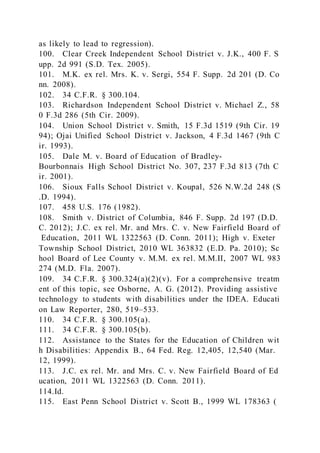 as likely to lead to regression).
100. Clear Creek Independent School District v. J.K., 400 F. S
upp. 2d 991 (S.D. Tex. 2005).
101. M.K. ex rel. Mrs. K. v. Sergi, 554 F. Supp. 2d 201 (D. Co
nn. 2008).
102. 34 C.F.R. § 300.104.
103. Richardson Independent School District v. Michael Z., 58
0 F.3d 286 (5th Cir. 2009).
104. Union School District v. Smith, 15 F.3d 1519 (9th Cir. 19
94); Ojai Unified School District v. Jackson, 4 F.3d 1467 (9th C
ir. 1993).
105. Dale M. v. Board of Education of Bradley-
Bourbonnais High School District No. 307, 237 F.3d 813 (7th C
ir. 2001).
106. Sioux Falls School District v. Koupal, 526 N.W.2d 248 (S
.D. 1994).
107. 458 U.S. 176 (1982).
108. Smith v. District of Columbia, 846 F. Supp. 2d 197 (D.D.
C. 2012); J.C. ex rel. Mr. and Mrs. C. v. New Fairfield Board of
Education, 2011 WL 1322563 (D. Conn. 2011); High v. Exeter
Township School District, 2010 WL 363832 (E.D. Pa. 2010); Sc
hool Board of Lee County v. M.M. ex rel. M.M.II, 2007 WL 983
274 (M.D. Fla. 2007).
109. 34 C.F.R. § 300.324(a)(2)(v). For a comprehensive treatm
ent of this topic, see Osborne, A. G. (2012). Providing assistive
technology to students with disabilities under the IDEA. Educati
on Law Reporter, 280, 519–533.
110. 34 C.F.R. § 300.105(a).
111. 34 C.F.R. § 300.105(b).
112. Assistance to the States for the Education of Children wit
h Disabilities: Appendix B., 64 Fed. Reg. 12,405, 12,540 (Mar.
12, 1999).
113. J.C. ex rel. Mr. and Mrs. C. v. New Fairfield Board of Ed
ucation, 2011 WL 1322563 (D. Conn. 2011).
114.Id.
115. East Penn School District v. Scott B., 1999 WL 178363 (
 