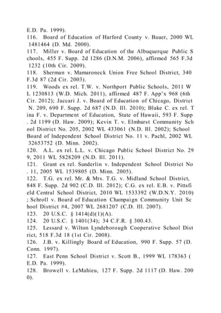 E.D. Pa. 1999).
116. Board of Education of Harford County v. Bauer, 2000 WL
1481464 (D. Md. 2000).
117. Miller v. Board of Education of the Albuquerque Public S
chools, 455 F. Supp. 2d 1286 (D.N.M. 2006), affirmed 565 F.3d
1232 (10th Cir. 2009).
118. Sherman v. Mamaroneck Union Free School District, 340
F.3d 87 (2d Cir. 2003).
119. Woods ex rel. T.W. v. Northport Public Schools, 2011 W
L 1230813 (W.D. Mich. 2011), affirmed 487 F. App’x 968 (6th
Cir. 2012); Jaccari J. v. Board of Education of Chicago, District
N. 209, 690 F. Supp. 2d 687 (N.D. Ill. 2010); Blake C. ex rel. T
ina F. v. Department of Education, State of Hawaii, 593 F. Supp
. 2d 1199 (D. Haw. 2009); Kevin T. v. Elmhurst Community Sch
ool District No. 205, 2002 WL 433061 (N.D. Ill. 2002); School
Board of Independent School District No. 11 v. Pachl, 2002 WL
32653752 (D. Minn. 2002).
120. A.L. ex rel. L.L. v. Chicago Public School District No. 29
9, 2011 WL 5828209 (N.D. Ill. 2011).
121. Grant ex rel. Sunderlin v. Independent School District No
. 11, 2005 WL 1539805 (D. Minn. 2005).
122. T.G. ex rel. Mr. & Mrs. T.G. v. Midland School District,
848 F. Supp. 2d 902 (C.D. Ill. 2012); C.G. ex rel. E.B. v. Pittsfi
eld Central School District, 2010 WL 1533392 (W.D.N.Y. 2010)
; Schroll v. Board of Education Champaign Community Unit Sc
hool District #4, 2007 WL 2681207 (C.D. Ill. 2007).
123. 20 U.S.C. § 1414(d)(1)(A).
124. 20 U.S.C. § 1401(34); 34 C.F.R. § 300.43.
125. Lessard v. Wilton Lyndeborough Cooperative School Dist
rict, 518 F.3d 18 (1st Cir. 2008).
126. J.B. v. Killingly Board of Education, 990 F. Supp. 57 (D.
Conn. 1997).
127. East Penn School District v. Scott B., 1999 WL 178363 (
E.D. Pa. 1999).
128. Browell v. LeMahieu, 127 F. Supp. 2d 1117 (D. Haw. 200
0).
 