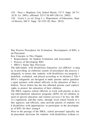 129. Pace v. Bogulusa City School Board, 137 F. Supp. 2d 711
(E.D. La. 2001), affirmed 325 F.3d 609 (5th Cir. 2003).
130. Carrie I. ex rel. Greg I. v. Department of Education, State
of Hawaii, 869 F. Supp. 2d 1225 (D. Haw. 2012).
Due Process Procedures for Evaluation, Development of IEPs, a
nd Placement
Key Concepts in This Chapter
• Requirements for Student Evaluation and Assessment
• Process of Developing IEPs
• IDEA’s Status Quo Provision
The Individuals with Disabilities Education Act (IDEA)1 is uniq
ue in providing an elaborate system of procedural due process s
afeguards to ensure that students with disabilities are properly i
dentified, evaluated, and placed according to its dictates.2 The I
DEA’s safeguards are designed to make parents and/or guardian
s equal partners with school officials in the education of their c
hildren. Never before has the law afforded parents such explicit
rights to protect the education of their children.
The IDEA requires school officials to work with parents to deve
lop individualized education programs (IEPs) for all children in
need of special education and related services.3 In fact, the IDE
A’s regulations add that states, through local school boards or o
ther agencies and officials, must provide parents of students wit
h disabilities with opportunities to participate in the developme
nt of IEPs for their young.4
Prior to the passage of the IDEA, school personnel typically ma
de placement decisions for students with disabilities without co
 