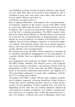 are identified as being in need of special education and related
services, their IEPs must be reviewed at least annually12 and re
evaluated at least once every three years unless their parents an
d local school officials agree that re-
evaluations are unnecessary.13
Due to ongoing difficulties with regard to the overrepresentatio
n of minority students,14 the current version of the IDEA includ
es a provision addressing the status of children based on race an
d ethnicity that is worth reviewing before turning to the substan
ce of the law’s evaluation procedures. The IDEA requires states
and local school board officials to develop policies and procedu
res to prevent the overidentification or disproportionate represe
ntation by race and ethnicity of children with disabilities.15 In
addition, this provision obligates educators to record the numbe
r of students from minority groups who are in special education
classes and to provide early intervention services for children in
groups deemed to be overrepresented.
In a related provision, the IDEA directs educators to examine da
ta, including information disaggregated by race and ethnicity, to
consider whether there are significant discrepancies in the rate
of long-
term suspensions and expulsions of student with disabilities.16
The IDEA further mandates that officials review, and if appropr
iate, revise, policies, procedures, and practices related to the im
plementation of IEPs. At the same time, the IDEA obligates edu
cators to use positive behavioral interventions and supports as w
ell as procedural safeguards to ensure their compliance with the
law17 in avoiding this problem.
According to the IDEA, school officials must complete evaluati
ons of students suspected of having disabilities within 60 days o
f when they receive informed parental consent or within the par
ameters of state guidelines if states establish their own rules.18
Depending on how state laws are worded, education officials ma
y be required to conduct evaluations over summer vacation peri
ods if necessary to complete them within the prescribed time li
mits. For instance, a federal trial court in Maryland, where state
 