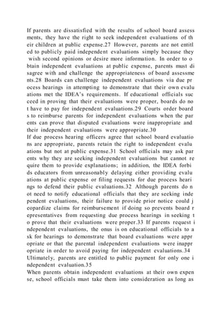 If parents are dissatisfied with the results of school board assess
ments, they have the right to seek independent evaluations of th
eir children at public expense.27 However, parents are not entitl
ed to publicly paid independent evaluations simply because they
wish second opinions or desire more information. In order to o
btain independent evaluations at public expense, parents must di
sagree with and challenge the appropriateness of board assessme
nts.28 Boards can challenge independent evaluations via due pr
ocess hearings in attempting to demonstrate that their own evalu
ations met the IDEA’s requirements. If educational officials suc
ceed in proving that their evaluations were proper, boards do no
t have to pay for independent evaluations.29 Courts order board
s to reimburse parents for independent evaluations when the par
ents can prove that disputed evaluations were inappropriate and
their independent evaluations were appropriate.30
If due process hearing officers agree that school board evaluatio
ns are appropriate, parents retain the right to independent evalu
ations but not at public expense.31 School officials may ask par
ents why they are seeking independent evaluations but cannot re
quire them to provide explanations; in addition, the IDEA forbi
ds educators from unreasonably delaying either providing evalu
ations at public expense or filing requests for due process heari
ngs to defend their public evaluations.32 Although parents do n
ot need to notify educational officials that they are seeking inde
pendent evaluations, their failure to provide prior notice could j
eopardize claims for reimbursement if doing so prevents board r
epresentatives from requesting due process hearings in seeking t
o prove that their evaluations were proper.33 If parents request i
ndependent evaluations, the onus is on educational officials to a
sk for hearings to demonstrate that board evaluations were appr
opriate or that the parental independent evaluations were inappr
opriate in order to avoid paying for independent evaluations.34
Ultimately, parents are entitled to public payment for only one i
ndependent evaluation.35
When parents obtain independent evaluations at their own expen
se, school officials must take them into consideration as long as
 