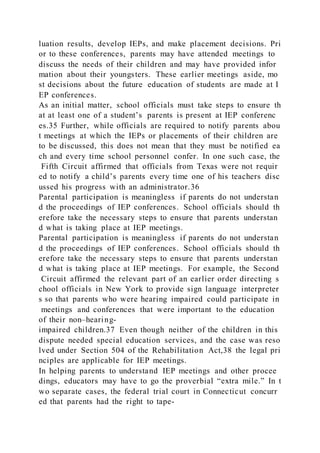 luation results, develop IEPs, and make placement decisions. Pri
or to these conferences, parents may have attended meetings to
discuss the needs of their children and may have provided infor
mation about their youngsters. These earlier meetings aside, mo
st decisions about the future education of students are made at I
EP conferences.
As an initial matter, school officials must take steps to ensure th
at at least one of a student’s parents is present at IEP conferenc
es.35 Further, while officials are required to notify parents abou
t meetings at which the IEPs or placements of their children are
to be discussed, this does not mean that they must be notified ea
ch and every time school personnel confer. In one such case, the
Fifth Circuit affirmed that officials from Texas were not requir
ed to notify a child’s parents every time one of his teachers disc
ussed his progress with an administrator.36
Parental participation is meaningless if parents do not understan
d the proceedings of IEP conferences. School officials should th
erefore take the necessary steps to ensure that parents understan
d what is taking place at IEP meetings.
Parental participation is meaningless if parents do not understan
d the proceedings of IEP conferences. School officials should th
erefore take the necessary steps to ensure that parents understan
d what is taking place at IEP meetings. For example, the Second
Circuit affirmed the relevant part of an earlier order directing s
chool officials in New York to provide sign language interpreter
s so that parents who were hearing impaired could participate in
meetings and conferences that were important to the education
of their non–hearing-
impaired children.37 Even though neither of the children in this
dispute needed special education services, and the case was reso
lved under Section 504 of the Rehabilitation Act,38 the legal pri
nciples are applicable for IEP meetings.
In helping parents to understand IEP meetings and other procee
dings, educators may have to go the proverbial “extra mile.” In t
wo separate cases, the federal trial court in Connecticut concurr
ed that parents had the right to tape-
 