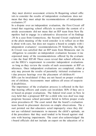 they meet district assessment criteria.36 Requiring school offic
ials to consider the results of independent evaluations does not
mean that they must adopt the recommendations of independent
evaluators.37
In a dispute over an independent evaluation, the First Circuit aff
irmed that requiring school officials to consider the content of o
utside assessments did not mean that an IEP team from New Ha
mpshire had to engage in a substantive discussion of its findings
.38 In a case from Connecticut, the Second Circuit explained th
at the plain meaning of the word consider is to reflect on or thin
k about with care, but does not require a board to comply with i
ndependent evaluators’ recommendations.39 Similarly, the Eigh
th Circuit was satisfied that an IEP team from Minnesota met its
obligation to consider an independent evaluation because it inc
orporated many of the recommendations offered by the evaluato
r into the final IEP.40 These cases reveal that school officials m
eet the IDEA’s requirement to consider independent evaluations
as long as they review the results of such assessments at IEP co
nferences. Once independent evaluations are completed, either p
arty may present the results of parentally initiated evaluations a
t due process hearings over the placement of children.41
IEPs can be invalidated if they are not based on proper evaluati
ons of children. Assessments must address all areas of suspecte
d disabilities.
The importance of the evaluation process is reflected in the fact
that hearing officers and courts can invalidate IEPs if they are n
ot based on proper evaluations. The federal trial court in New Je
rsey held that a proposed IEP for a child who was deaf was inap
propriate because school personnel failed to follow proper evalu
ation procedures.42 The court noted that the board’s evaluation
team based its placement decision on simple observations. The c
ourt pointed out that educators acted improperly since they did
not use validated instruments to measure the child’s aptitude, an
d the procedures that they used tended to be biased against stud
ents with hearing impairments. The court also acknowledged tha
t board officials did not include an expert on the education of st
 