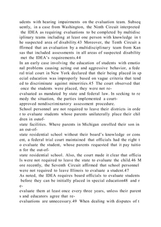 udents with hearing impairments on the evaluation team. Subseq
uently, in a case from Washington, the Ninth Circuit interpreted
the IDEA as requiring evaluations to be completed by multidisc
iplinary teams including at least one person with knowledge in t
he suspected area of disability.43 Moreover, the Tenth Circuit a
ffirmed that an evaluation by a multidisciplinary team from Kan
sas that included assessments in all areas of suspected disability
met the IDEA’s requirements.44
In an early case involving the education of students with emotio
nal problems causing acting out and aggressive behavior, a fede
ral trial court in New York declared that their being placed in sp
ecial education was improperly based on vague criteria that tend
ed to discriminate against minorities.45 The court observed that
once the students were placed, they were not re-
evaluated as mandated by state and federal law. In seeking to re
medy the situation, the parties implemented a court-
approved nondiscriminatory assessment procedure.
School personnel are not required to leave their districts in orde
r to evaluate students whose parents unilaterally place their chil
dren in outof-
state facilities. Where parents in Michigan enrolled their son in
an out-of-
state residential school without their board’s knowledge or cons
ent, a federal trial court maintained that officials had the right t
o evaluate the student, whose parents requested that it pay tuitio
n for the out-of-
state residential school. Also, the court made it clear that officia
ls were not required to leave the state to evaluate the child.46 M
ore recently, the Seventh Circuit affirmed that school personnel
were not required to leave Illinois to evaluate a student.47
As noted, the IDEA requires board officials to evaluate students
before they can be initially placed in special education48 and r
e-
evaluate them at least once every three years, unless their parent
s and educators agree that re-
evaluations are unnecessary.49 When dealing with disputes of t
 
