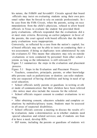 his nature, the Fifth50 and Seventh51 Circuits agreed that board
officials may insist on evaluating students using their own pers
onnel rather than be forced to rely on outside professionals. In t
he case from the Fifth Circuit, when the parents, acting on reco
mmendations from the child’s physician, refused to allow board
officials in Texas to evaluate the student but provided third-
party evaluations, officials responded that the evaluations did n
ot meet state criteria. Reversing an earlier judgment in favor of
the parents, the court agreed with board officials that the third-
party evaluations were inappropriate.
Conversely, as reflected by a case from the nation’s capitol, loc
al board officials may not be able to insist on conducting their o
wn assessments if doing so duplicates tests administered by outs
ide evaluators.52 This means that educators may rely on outside
evaluations or tests conducted by personnel from other school s
ystems as long as the information is still relevant.53
Figure 5.1 summarizes the steps in the evaluation and placement
process.
Figure 5.1 Steps in the Evaluation and Placement Process
• Teachers, counselors, principals, parents, or other knowledge
able persons such as pediatricians or dentists can refer students
who are suspected of having disabilities and being in need of sp
ecial education.
• School officials notify parents or guardians in writing or oth
er mode of communication that their children have been referred
; this notice must also include the reasons for the referral.
• School officials request consent to conduct evaluations in wr
iting.
• After obtaining consent, educators schedule and complete ev
aluations by multidisciplinary teams. Students must be assessed
in all areas of suspected disabilities.
• School officials convene a meeting to discuss the results of t
he evaluation; make a determination as to whether students need
special education and related services; and, if students are foun
d to have a need, develop IEPs.
• IEP teams, including the parents or guardians of students wit
 