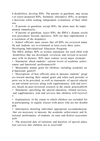 h disabilities, develop IEPs. The parents or guardians may accep
t or reject proposed IEPs, formulate alternative IEPs, or postpon
e decisions while seeking independent evaluations of their child
ren.
• If parents or guardians accept IEPs, the plans must be imple
mented immediately.
• If parents or guardians reject IEPs, the IDEA’s dispute resolu
tion procedures become operative. IEPs are then implemented o
n resolution of the dispute(s).
• School officials must ensure that all IEPs are reviewed annua
lly and students are re-evaluated at least every three years.
Developing Individualized Education Programs
The IDEA defines IEPs as written statements for each child with
disabilities that are developed, reviewed, and revised in accord
ance with its dictates. IEPs must contain seven major elements:
• Statements about students’ current levels of academic achiev
ement and functional performances54
• Measurable annual goals for children, including academic an
d functional goals55
• Descriptions of how officials plan to measure students’ progr
ess toward meeting their annual goals and when such periodic re
ports are to be provided, as well as statements of special educati
on and related services along with supplementary aids and servi
ces, based on peer-reviewed research to the extent practicable56
• Statements specifying the special education, related services,
and supplementary aids and services that children will receive5
7
• Explanations of the extent to which children are excluded fro
m participating in regular classes with peers who are not disable
d58
• Information detailing individual appropriate accommodations
that are necessary to measure the academic achievement and fu
nctional performance of students on state and district assessmen
ts59
• The projected date of initiation and duration of special educa
tion services that children are to receive60
 