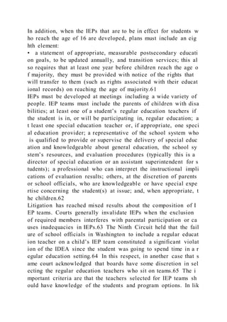 In addition, when the IEPs that are to be in effect for students w
ho reach the age of 16 are developed, plans must include an eig
hth element:
• a statement of appropriate, measurable postsecondary educati
on goals, to be updated annually, and transition services; this al
so requires that at least one year before children reach the age o
f majority, they must be provided with notice of the rights that
will transfer to them (such as rights associated with their educat
ional records) on reaching the age of majority.61
IEPs must be developed at meetings including a wide variety of
people. IEP teams must include the parents of children with disa
bilities; at least one of a student’s regular education teachers if
the student is in, or will be participating in, regular education; a
t least one special education teacher or, if appropriate, one speci
al education provider; a representative of the school system who
is qualified to provide or supervise the delivery of special educ
ation and knowledgeable about general education, the school sy
stem’s resources, and evaluation procedures (typically this is a
director of special education or an assistant superintendent for s
tudents); a professional who can interpret the instructional impli
cations of evaluation results; others, at the discretion of parents
or school officials, who are knowledgeable or have special expe
rtise concerning the student(s) at issue; and, when appropriate, t
he children.62
Litigation has reached mixed results about the composition of I
EP teams. Courts generally invalidate IEPs when the exclusion
of required members interferes with parental participation or ca
uses inadequacies in IEPs.63 The Ninth Circuit held that the fail
ure of school officials in Washington to include a regular educat
ion teacher on a child’s IEP team constituted a significant violat
ion of the IDEA since the student was going to spend time in a r
egular education setting.64 In this respect, in another case that s
ame court acknowledged that boards have some discretion in sel
ecting the regular education teachers who sit on teams.65 The i
mportant criteria are that the teachers selected for IEP teams sh
ould have knowledge of the students and program options. In lik
 