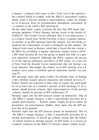 e manner, a federal trial court in New York was of the opinion t
hat a board failed to comply with the IDEA’s procedural require
ments when it did not include a representative, either by telepho
ne or in person, from its recommended therapeutic placement fo
r a student at the child’s IEP meeting.66
On the other hand, courts overlook the fact that IEP teams had
missing members if their absence did not result in the denial of
FAPEs.67 The Fourth Circuit affirmed that it was unnecessary f
or a school board from North Carolina to have a regular educati
on teacher at an IEP meeting since the student was not being co
nsidered for a placement in such a setting.68 In like manner, the
federal trial court in Kansas ruled that a board did not violate t
he IDEA by excluding a regular education teacher from a child’
s IEP team because he was not going to spend any time in a gen
eral education setting.69 Although the IDEA requires the presen
ce of the special education providers on IEP teams, in a case fro
m New York the Second Circuit maintained that not having a sp
ecial educator who taught the student at an IEP meeting was a h
armless error since a certified special education teacher was pre
sent.70
IEP meetings must take place within 30 calendar days of finding
s that children require special education and related services.71
School boards are required to take steps to ensure the participati
on of at least one of a student’s parents at IEP meetings.72 If st
udents attend private schools, then representatives of the private
schools should be present at IEP conferences.73
Parental input into the IEP process cannot be minimized. One of
the IDEA’s unique features is that it specifically provides for p
arental participation.… Parents cannot simply be given token op
portunities for participation. Rather, their input into the IEP pro
cess has to be genuine.
Parental input into the IEP process cannot be minimized. One of
the IDEA’s unique features is that it specifically provides for p
arental participation. It should go without saying that the failure
of school boards to include parents on IEP teams is a serious pr
ocedural violation of the IDEA.74 Parents cannot simply be giv
 