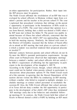 en token opportunities for participation. Rather, their input into
the IEP process must be genuine.
The Ninth Circuit affirmed the invalidation of an IEP that was d
eveloped by school officials in Montana without input from a st
udent’s parents and his teacher at his private school.75 The cour
t explained that procedural violations that infringe on the parent
s’ opportunity to participate in the formulation of IEPs result in
the denial of a FAPE. The court later echoed that opinion in a c
ase from Hawaii, holding that a child was denied a FAPE when t
he IEP team met without his father.76 The parent was unable to
attend because of illness but school officials, concerned that the
deadline for revising the child’s IEP was approaching, decided
to hold the meeting anyway. Similarly, the federal trial court in
the District of Columbia reasoned that the failure of board offici
als to attend an IEP meeting that took place at a private school i
n which a student was enrolled rendered their proposed placeme
nt invalid.77
Informal contacts between parents and school officials do not fu
lly meet the IDEA’s parental participation requirements. An app
ellate court in Pennsylvania observed that impromptu meetings
between a student’s mother and school officials did not satisfy t
he IDEA’s requirement of affording her the opportunity to parti
cipate in the development of her daughter’s IEP.78
According to the Eighth Circuit, though, school officials in Mis
souri could not be faulted when parents refused to participate in
discussions about placement options.79 The Ninth Circuit reach
ed a like outcome in agreeing that the Hawaii Department of Ed
ucation did not violate the IDEA by conducting an IEP meeting
without a mother who failed to respond to multiple attempts to s
chedule meetings or contact school personnel to reschedule the
sessions.80 Also, the Fifth Circuit affirmed that school personn
el in Texas did not deny a mother the full opportunity to partici
pate in the development of her child’s IEP when they terminated
IEP meetings early due to her behavior and scheduled follow-
up meetings.81 In contrast, the Ninth Circuit held that school of
ficials in Hawaii denied a child a FAPE by holding an IEP meeti
 