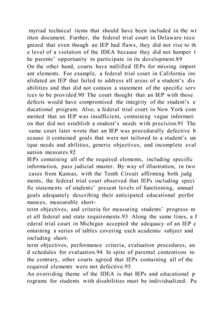 myriad technical items that should have been included in the wr
itten document. Further, the federal trial court in Delaware reco
gnized that even though an IEP had flaws, they did not rise to th
e level of a violation of the IDEA because they did not hamper t
he parents’ opportunity to participate in its development.89
On the other hand, courts have nullified IEPs for missing import
ant elements. For example, a federal trial court in California inv
alidated an IEP that failed to address all areas of a student’s dis
abilities and that did not contain a statement of the specific serv
ices to be provided.90 The court thought that an IEP with those
defects would have compromised the integrity of the student’s e
ducational program. Also, a federal trial court in New York com
mented that an IEP was insufficient, containing vague informati
on that did not establish a student’s needs with precision.91 The
same court later wrote that an IEP was procedurally defective b
ecause it contained goals that were not tailored to a student’s un
ique needs and abilities, generic objectives, and incomplete eval
uation measures.92
IEPs containing all of the required elements, including specific
information, pass judicial muster. By way of illustration, in two
cases from Kansas, with the Tenth Circuit affirming both judg
ments, the federal trial court observed that IEPs including speci
fic statements of students’ present levels of functioning, annual
goals adequately describing their anticipated educational perfor
mances, measurable short-
term objectives, and criteria for measuring students’ progress m
et all federal and state requirements.93 Along the same lines, a f
ederal trial court in Michigan accepted the adequacy of an IEP c
ontaining a series of tables covering each academic subject and
including short-
term objectives, performance criteria, evaluation procedures, an
d schedules for evaluation.94 In spite of parental contentions to
the contrary, other courts agreed that IEPs containing all of the
required elements were not defective.95
An overriding theme of the IDEA is that IEPs and educational p
rograms for students with disabilities must be individualized. Pu
 