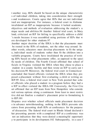 t another way, IEPs should be based on the unique characteristic
s of individual children, taking into consideration their strength
s and weaknesses. Courts agree that IEPs that are not individual
ized are inappropriate. For instance, a federal court in Alabama
invalidated an IEP as inappropriate because it lacked academic
objectives and methods of evaluation addressing the student’s u
nique needs and abilities.96 Another federal trial court, in Mary
land, criticized an IEP for failing to specifically address a child
’s needs because it was assembled using portions of IEPs that w
ere developed for other students.97
Another major doctrine of the IDEA is that the placements must
be rooted in the IEPs of students, not the other way around. In
other words, educators must develop placements to fit the uniqu
e, individual needs of students rather than fit the children into a
vailable programs. Courts have invalidated the practice of writi
ng IEPs based on what placements offer, as opposed to the speci
fic needs of children. The Fourth Circuit affirmed that school of
ficials in Virginia violated the IDEA when they chose to place a
student in a county facility and then wrote an IEP to carry out t
his decision.98 Moreover, the federal trial court in Connecticut
concluded that board officials violated the IDEA when they pro
posed a placement without first evaluating a child or writing an
IEP.99 Also, a federal trial court in New York posited that scho
ol officials who placed a student in a program before they had a
n IEP in effect violated the IDEA.100 Conversely, the First Circ
uit affirmed that an IEP team from New Hampshire who conside
red various options along a continuum from least to most restric
tive did not finalize a student’s placement prior to formulating h
is IEP.101
Disputes over whether school officials made placement decision
s in advance notwithstanding, nothing in the IDEA prevents edu
cators from presenting draft IEPs at conferences for the purpose
of discussion. The federal trial court in Rhode Island declared t
hat presenting parents with a completed IEP at a conference was
not an indication that they were denied a meaningful opportunit
y to participate in its development.102 Subsequently, in a case f
 