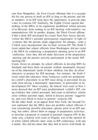 rom New Hampshire, the First Circuit affirmed that it is accepta
ble for one person to draft an IEP as long as the parents and oth
er members of an IEP team have the opportunity to provide inpu
t into its contents.103 Similarly, the Eighth Circuit agreed that
nothing in the IDEA or its regulations prohibited school personn
el in Missouri from coming to an IEP meeting with tentative rec
ommendations.104 In another dispute, the Third Circuit affirme
d that a draft IEP developed by a team from New Jersey did not
violate the IDEA’s parental participation requirement in light of
evidence that the parents made suggestions for changes, some o
f which were incorporated into its final version.105 The Ninth C
ircuit added that school officials from Washington did not violat
e the IDEA by conducting a preparatory meeting prior to an IEP
conference since they did not make decisions at the preparatory
meeting and the parents actively participated in the actual IEP
meeting.106
Courts frown on attempts by school officials to develop IEPs be
forehand and force them on parents without meaningful discussi
on of the educational needs of their children, but they do allow
educators to prepare for IEP meetings. For instance, the Sixth C
ircuit ruled that educators from Tennessee could not predetermi
ne a child’s placement in an IEP since doing so prevented his pa
rents from having a meaningful opportunity to participate in its
development.107 More recently, the federal trial court in New J
ersey decreed that an IEP team predetermined a child’s IEP, citi
ng evidence that school personnel had come to definitive conclu
sions without parental input, failed to discuss parents’ suggestio
ns, and even failed to listen to parents’ concerns.108
On the other hand, in an appeal from New York, the Second Cir
cuit explained that the IDEA does not prohibit school officials f
rom considering possible placement options prior to an IEP mee
ting, but rather, allows them to engage in preparatory activities
to develop a proposal or respond to parental requests.109 In the
same way, a federal trial court in Virginia was of the opinion th
at while school officials must come to IEP conferences with ope
n minds, this did not mean that they had to arrive with blank mi
 