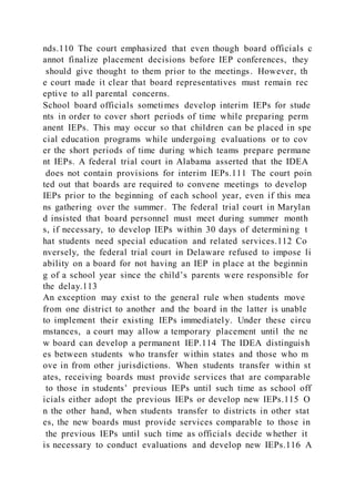 nds.110 The court emphasized that even though board officials c
annot finalize placement decisions before IEP conferences, they
should give thought to them prior to the meetings. However, th
e court made it clear that board representatives must remain rec
eptive to all parental concerns.
School board officials sometimes develop interim IEPs for stude
nts in order to cover short periods of time while preparing perm
anent IEPs. This may occur so that children can be placed in spe
cial education programs while undergoing evaluations or to cov
er the short periods of time during which teams prepare permane
nt IEPs. A federal trial court in Alabama asserted that the IDEA
does not contain provisions for interim IEPs.111 The court poin
ted out that boards are required to convene meetings to develop
IEPs prior to the beginning of each school year, even if this mea
ns gathering over the summer. The federal trial court in Marylan
d insisted that board personnel must meet during summer month
s, if necessary, to develop IEPs within 30 days of determining t
hat students need special education and related services.112 Co
nversely, the federal trial court in Delaware refused to impose li
ability on a board for not having an IEP in place at the beginnin
g of a school year since the child’s parents were responsible for
the delay.113
An exception may exist to the general rule when students move
from one district to another and the board in the latter is unable
to implement their existing IEPs immediately. Under these circu
mstances, a court may allow a temporary placement until the ne
w board can develop a permanent IEP.114 The IDEA distinguish
es between students who transfer within states and those who m
ove in from other jurisdictions. When students transfer within st
ates, receiving boards must provide services that are comparable
to those in students’ previous IEPs until such time as school off
icials either adopt the previous IEPs or develop new IEPs.115 O
n the other hand, when students transfer to districts in other stat
es, the new boards must provide services comparable to those in
the previous IEPs until such time as officials decide whether it
is necessary to conduct evaluations and develop new IEPs.116 A
 