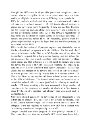 lthough the difference is slight, this provision recognizes that st
udents who were eligible for services in one state may not neces
sarily be eligible in another due to differing state standards.
IEPs for students with disabilities must be reviewed and revised
, if necessary, at least annually.117 IEP teams should provide re
views and revisions more frequently if they are needed. Procedu
res for reviewing and amending IEPs generally are similar to th
ose for developing initial IEPs. All of the IDEA’s regulations’ p
rocedural and notification rights apply to meetings convened to
review and possibly revise IEPs.118 Naturally, parents must be
given opportunities to provide input into the revision process, ju
st as with initial IEPs.
IEPs should be reviewed if parents express any dissatisfaction w
ith the educational programs of their children. To this end, the f
ederal trial court in the District of Columbia was of the view tha
t a mother’s request for a due process hearing put her school bo
ard on notice that she was dissatisfied with her daughter’s place
ment status and that officials were obligated to review and possi
bly revise the child’s IEP.119 In a case reaching the opposite re
sult, the First Circuit affirmed that school personnel in Massach
usetts had no obligation to review and revise an IEP for a stude
nt whose parents unilaterally placed him in a private school.120
There is a limit to the number of times school boards must revie
w the IEPs of children. The federal trial court in Connecticut de
creed that school officials were justified in refusing to conduct
another IEP team meeting after they convened a large number of
meetings in the previous six months at which all of the issues r
aised by the child’s guardian had already been discussed and in
vestigated.121
New IEPs should generally be developed if the placements of ch
ildren are to change. Yet, this step is not always necessary. The
Ninth Circuit acknowledged that school board officials from Wa
shington were not required to write a new IEP for a student who
was being transferred temporarily to an off-
campus special education program for disciplinary reasons.122
The court observed that the student’s IEP could have been fully
 