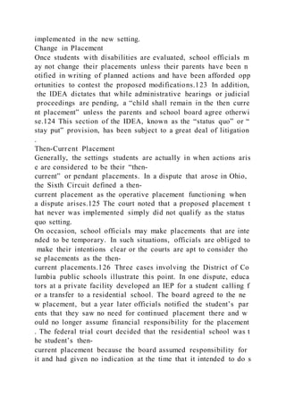 implemented in the new setting.
Change in Placement
Once students with disabilities are evaluated, school officials m
ay not change their placements unless their parents have been n
otified in writing of planned actions and have been afforded opp
ortunities to contest the proposed modifications.123 In addition,
the IDEA dictates that while administrative hearings or judicial
proceedings are pending, a “child shall remain in the then curre
nt placement” unless the parents and school board agree otherwi
se.124 This section of the IDEA, known as the “status quo” or “
stay put” provision, has been subject to a great deal of litigation
.
Then-Current Placement
Generally, the settings students are actually in when actions aris
e are considered to be their “then-
current” or pendant placements. In a dispute that arose in Ohio,
the Sixth Circuit defined a then-
current placement as the operative placement functioning when
a dispute arises.125 The court noted that a proposed placement t
hat never was implemented simply did not qualify as the status
quo setting.
On occasion, school officials may make placements that are inte
nded to be temporary. In such situations, officials are obliged to
make their intentions clear or the courts are apt to consider tho
se placements as the then-
current placements.126 Three cases involving the District of Co
lumbia public schools illustrate this point. In one dispute, educa
tors at a private facility developed an IEP for a student calling f
or a transfer to a residential school. The board agreed to the ne
w placement, but a year later officials notified the student’s par
ents that they saw no need for continued placement there and w
ould no longer assume financial responsibility for the placement
. The federal trial court decided that the residential school was t
he student’s then-
current placement because the board assumed responsibility for
it and had given no indication at the time that it intended to do s
 