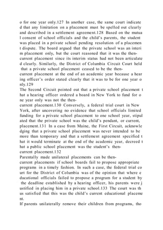 o for one year only.127 In another case, the same court indicate
d that any limitation on a placement must be spelled out clearly
and described in a settlement agreement.128 Based on the mutua
l consent of school officials and the child’s parents, the student
was placed in a private school pending resolution of a placemen
t dispute. The board argued that the private school was an interi
m placement only, but the court reasoned that it was the then-
current placement since its interim status had not been articulate
d clearly. Similarly, the District of Columbia Circuit Court held
that a private school placement ceased to be the then-
current placement at the end of an academic year because a hear
ing officer’s order stated clearly that it was to be for one year o
nly.129
The Second Circuit pointed out that a private school placement t
hat a hearing officer ordered a board in New York to fund for o
ne year only was not the then-
current placement.130 Conversely, a federal trial court in New
York, after uncovering no evidence that school officials limited
funding for a private school placement to one school year, stipul
ated that the private school was the child’s pendant, or current,
placement.131 In a case from Maine, the First Circuit, acknowle
dging that a private school placement was never intended to be
more than temporary and that a settlement agreement specified t
hat it would terminate at the end of the academic year, decreed t
hat a public school placement was the student’s then-
current placement.132
Parentally made unilateral placements can be then-
current placements if school boards fail to propose appropriate
programs in a timely fashion. In such a case, the federal trial co
urt for the District of Columbia was of the opinion that where e
ducational officials failed to propose a program for a student by
the deadline established by a hearing officer, his parents were j
ustified in placing him in a private school.133 The court was th
us satisfied that this was the child’s current educational placeme
nt.
If parents unilaterally remove their children from programs, tho
 