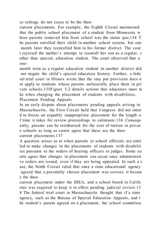 se settings do not cease to be the then-
current placements. For example, the Eighth Circuit maintained
that the public school placement of a student from Minnesota w
hose parents removed him from school was the status quo.134 T
he parents enrolled their child in another school system, but one
month later they reenrolled him in his former district. The cour
t rejected the mother’s attempt to reenroll her son as a regular, r
ather than special, education student. The court observed that a
one-
month term as a regular education student in another district did
not negate the child’s special education history. Further, a fede
ral trial court in Illinois wrote that the stay put provision does n
ot apply to students whose parents unilaterally place them in pri
vate schools.135Figure 5.2 details actions that educators must ta
ke when changing the placement of students with disabilities.
Placement Pending Appeals
In an early dispute about placements pending appeals arising in
Massachusetts, the First Circuit held that Congress did not inten
d to freeze an arguably inappropriate placement for the length o
f time it takes for review proceedings to culminate.136 Consequ
ently, parents can be reimbursed for the cost of tuition in privat
e schools as long as courts agree that these are the then-
current placements.137
A question arises as to when parents or school officials are entit
led to make changes in the placements of students with disabilit
ies pursuant to the orders of hearing officers or judges. Some co
urts agree that changes in placement can occur once administrati
ve orders are issued, even if they are being appealed. In such a c
ase, the Ninth Circuit ruled that once a state educational agency
agreed that a parentally chosen placement was correct, it becam
e the then-
current placement under the IDEA, and a school board in Califo
rnia was required to keep it in effect pending judicial review.13
8 The federal trial court in Massachusetts thought that if a state
agency, such as the Bureau of Special Education Appeals, and t
he student’s parent agreed on a placement, the school committee
 