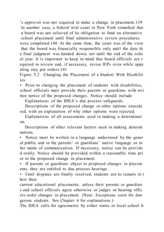 ’s approval was not required to make a change in placement.139
In another case, a federal trial court in New York remarked that
a board was not relieved of its obligation to fund an alternative
school placement until final administrative review procedures
were completed.140 At the same time, the court was of the view
that the board was financially responsible only until the date th
e final judgment was handed down, not until the end of the scho
ol year. It is important to keep in mind that board officials are r
equired to review and, if necessary, revise IEPs even while appe
aling stay put orders.141
Figure 5.2 Changing the Placement of a Student With Disabilit
ies
• Prior to changing the placement of students with disabilities,
school officials must provide their parents or guardians with wri
tten notice of the proposed changes. Notice should include
Explanations of the IDEA’s due process safeguards.
Descriptions of the proposed change or other options conside
red, with an explanation of why other options were rejected.
Explanations of all assessments used in making a determinati
on.
Descriptions of other relevant factors used in making determi
nations.
• Notice must be written in a language understood by the gener
al public and in the parents’ or guardians’ native language or ot
her mode of communication. If necessary, notice can be provide
d orally. Notice should be provided within a reasonable time pri
or to the proposed change in placement.
• If parents or guardians object to proposed changes in placem
ents, they are entitled to due process hearings.
• Until disputes are finally resolved, students are to remain in t
heir then-
current educational placements, unless their parents or guardian
s and school officials agree otherwise or judges or hearing offic
ers order changes in placement. (Note: Exceptions exist for dan
gerous students. See Chapter 6 for explanations.)
The IDEA calls for agreements by either states or local school b
 